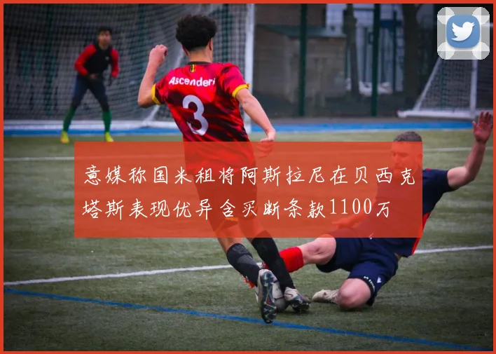 意媒称国米租将阿斯拉尼在贝西克塔斯表现优异含买断条款1100万