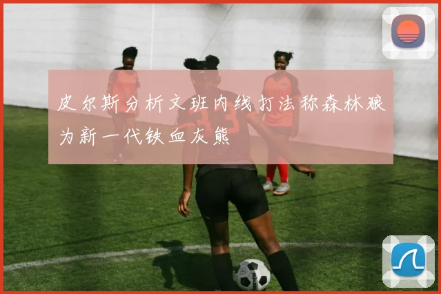 皮尔斯分析文班内线打法称森林狼为新一代铁血灰熊