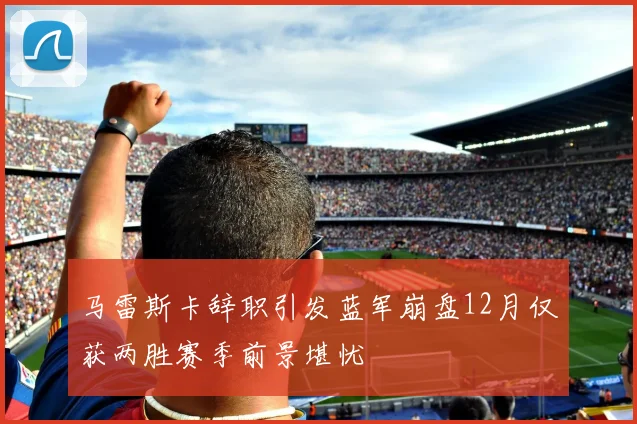 马雷斯卡辞职引发蓝军崩盘12月仅获两胜赛季前景堪忧