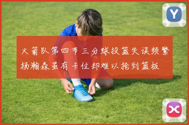 火箭队第四节三分球投篮失误频繁杨瀚森虽有卡位却难以抢到篮板