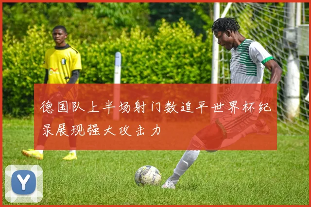 德国队上半场射门数追平世界杯纪录展现强大攻击力