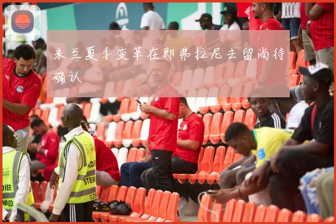 米兰夏季变革在即弗拉尼去留尚待确认