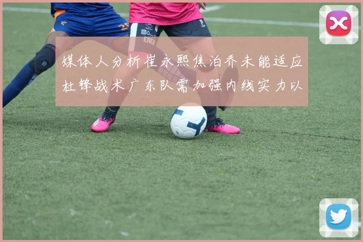 媒体人分析崔永熙焦泊乔未能适应杜锋战术广东队需加强内线实力以提升竞争力