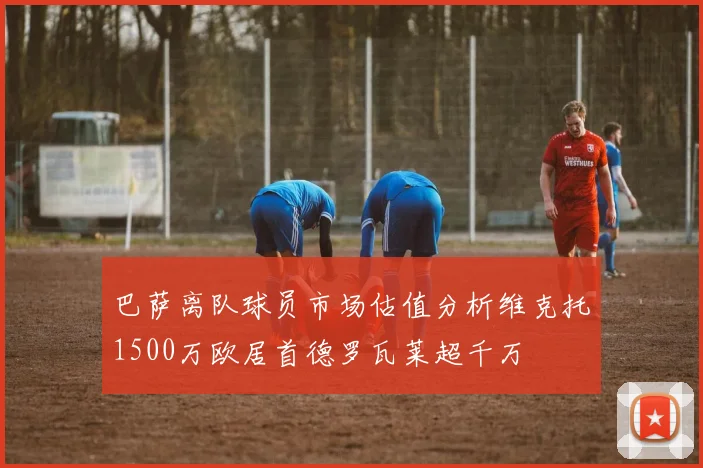 巴萨离队球员市场估值分析维克托1500万欧居首德罗瓦莱超千万