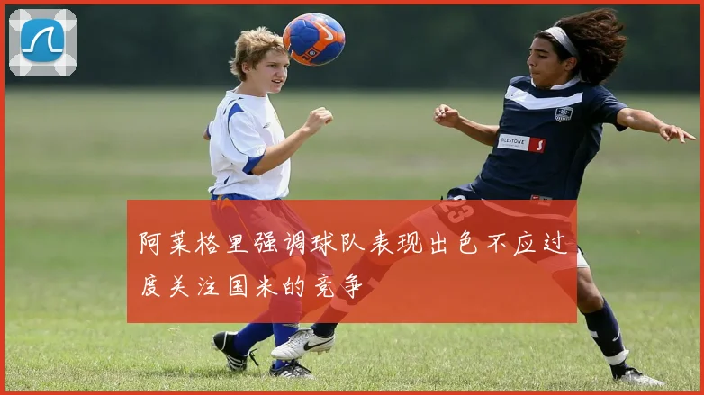 阿莱格里强调球队表现出色不应过度关注国米的竞争