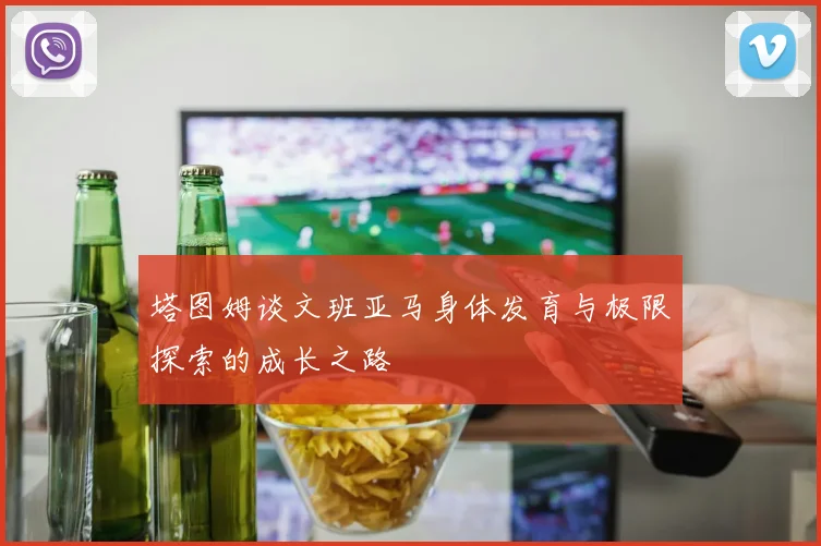 塔图姆谈文班亚马身体发育与极限探索的成长之路