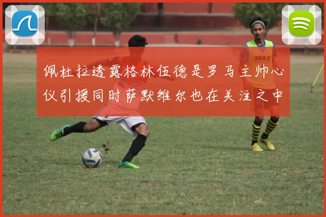 佩杜拉透露格林伍德是罗马主帅心仪引援同时萨默维尔也在关注之中