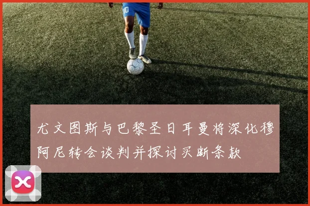 尤文图斯与巴黎圣日耳曼将深化穆阿尼转会谈判并探讨买断条款