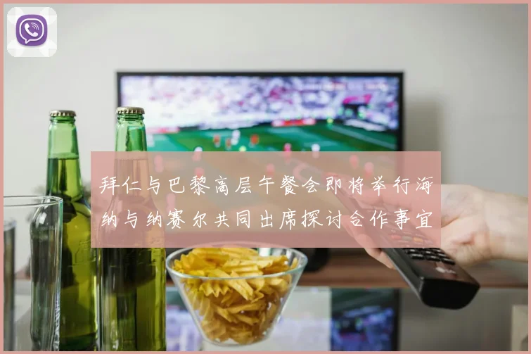 拜仁与巴黎高层午餐会即将举行海纳与纳赛尔共同出席探讨合作事宜