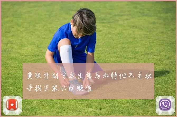 曼联计划亏本出售乌加特但不主动寻找买家以防贬值