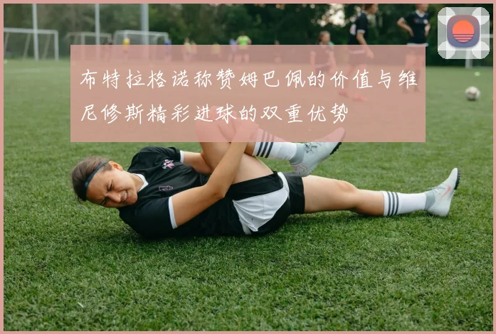 布特拉格诺称赞姆巴佩的价值与维尼修斯精彩进球的双重优势