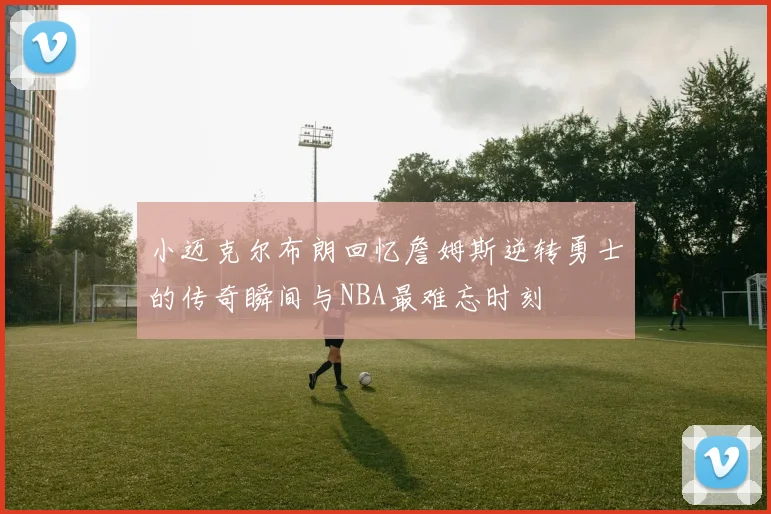 小迈克尔布朗回忆詹姆斯逆转勇士的传奇瞬间与NBA最难忘时刻