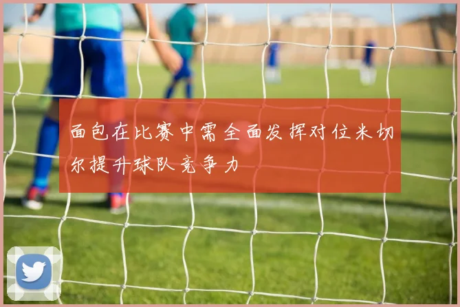 面包在比赛中需全面发挥对位米切尔提升球队竞争力