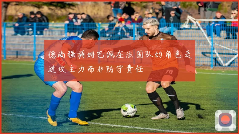 德尚强调姆巴佩在法国队的角色是进攻主力而非防守责任