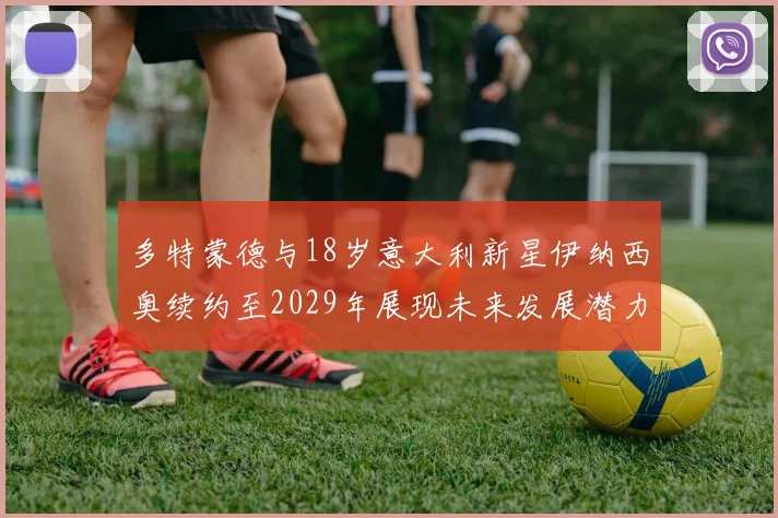 多特蒙德与18岁意大利新星伊纳西奥续约至2029年展现未来发展潜力