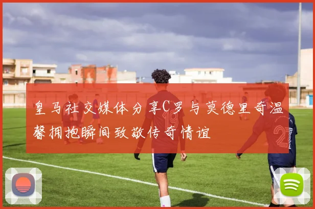 皇马社交媒体分享C罗与莫德里奇温馨拥抱瞬间致敬传奇情谊