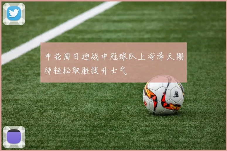 申花周日迎战中冠球队上海泽天期待轻松取胜提升士气