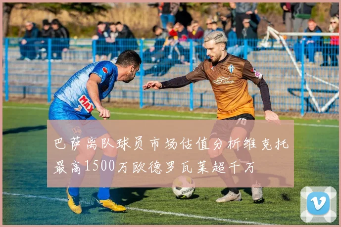 巴萨离队球员市场估值分析维克托最高1500万欧德罗瓦莱超千万