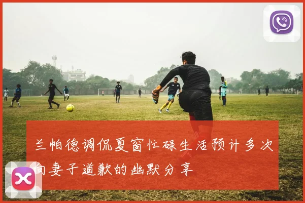 兰帕德调侃夏窗忙碌生活预计多次向妻子道歉的幽默分享