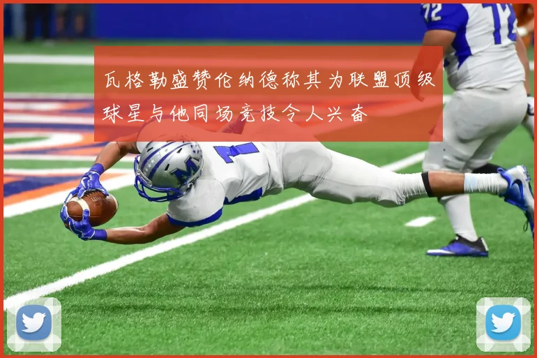 瓦格勒盛赞伦纳德称其为联盟顶级球星与他同场竞技令人兴奋