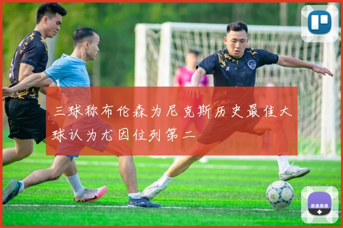 三球称布伦森为尼克斯历史最佳大球认为尤因位列第二