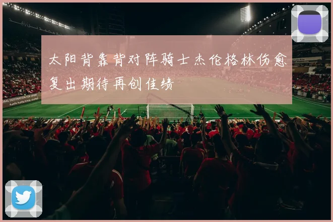 太阳背靠背对阵骑士杰伦格林伤愈复出期待再创佳绩