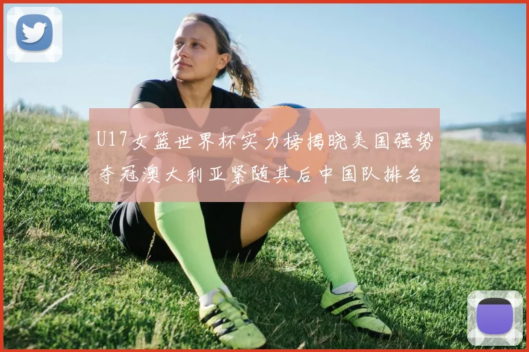 U17女篮世界杯实力榜揭晓美国强势夺冠澳大利亚紧随其后中国队排名第十