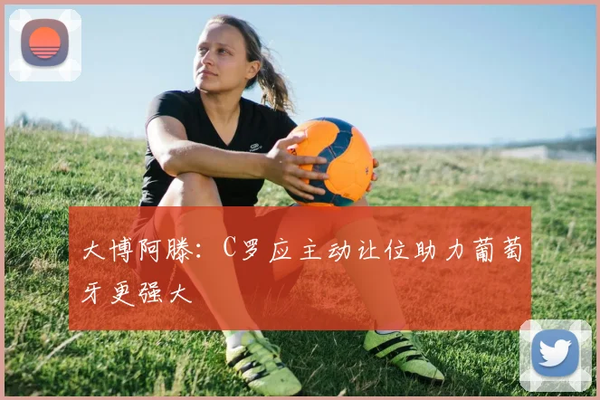 大博阿滕：C罗应主动让位助力葡萄牙更强大